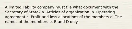 A limited liability company must file what document with the Secretary of State? a. Articles of organization. b. Operating agreement c. Profit and loss allocations of the members d. The names of the members e. B and D only.