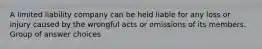 A limited liability company can be held liable for any loss or injury caused by the wrongful acts or omissions of its members. Group of answer choices