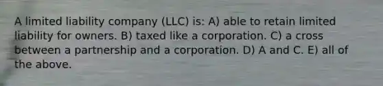 A limited liability company (LLC) is: A) able to retain limited liability for owners. B) taxed like a corporation. C) a cross between a partnership and a corporation. D) A and C. E) all of the above.