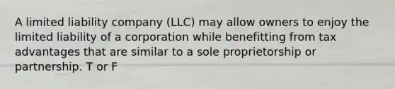 A limited liability company (LLC) may allow owners to enjoy the limited liability of a corporation while benefitting from tax advantages that are similar to a sole proprietorship or partnership. T or F