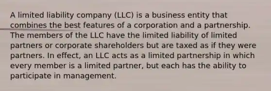 A limited liability company (LLC) is a business entity that combines the best features of a corporation and a partnership. The members of the LLC have the limited liability of limited partners or corporate shareholders but are taxed as if they were partners. In effect, an LLC acts as a limited partnership in which every member is a limited partner, but each has the ability to participate in management.