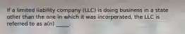 If a limited liability company (LLC) is doing business in a state other than the one in which it was incorporated, the LLC is referred to as a(n) _____.