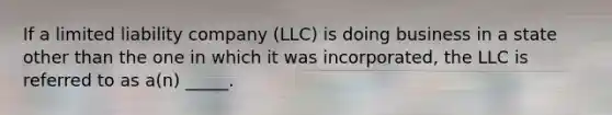 If a limited liability company (LLC) is doing business in a state other than the one in which it was incorporated, the LLC is referred to as a(n) _____.