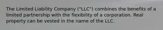 The Limited Liability Company ("LLC") combines the benefits of a limited partnership with the flexibility of a corporation. Real property can be vested in the name of the LLC.