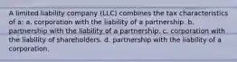 A limited liability company (LLC) combines the tax characteristics of a: a. corporation with the liability of a partnership. b. partnership with the liability of a partnership. c. corporation with the liability of shareholders. d. partnership with the liability of a corporation.