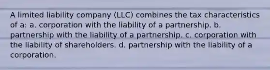 A limited liability company (LLC) combines the tax characteristics of a: a. corporation with the liability of a partnership. b. partnership with the liability of a partnership. c. corporation with the liability of shareholders. d. partnership with the liability of a corporation.