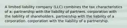 A limited liability company (LLC) combines the tax characteristics of a: partnership with the liability of partners. corporation with the liability of shareholders. partnership with the liability of a corporation. corporation with the liability of a partnership.