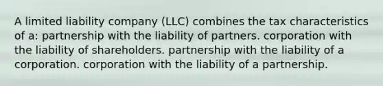 A limited liability company (LLC) combines the tax characteristics of a: partnership with the liability of partners. corporation with the liability of shareholders. partnership with the liability of a corporation. corporation with the liability of a partnership.