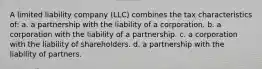 A limited liability company (LLC) combines the tax characteristics of: a. a partnership with the liability of a corporation. b. a corporation with the liability of a partnership. c. a corporation with the liability of shareholders. d. a partnership with the liability of partners.