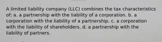 A limited liability company (LLC) combines the tax characteristics of: a. a partnership with the liability of a corporation. b. a corporation with the liability of a partnership. c. a corporation with the liability of shareholders. d. a partnership with the liability of partners.