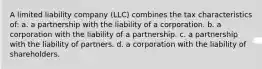 A limited liability company (LLC) combines the tax characteristics of: a. a partnership with the liability of a corporation. b. a corporation with the liability of a partnership. c. a partnership with the liability of partners. d. a corporation with the liability of shareholders.