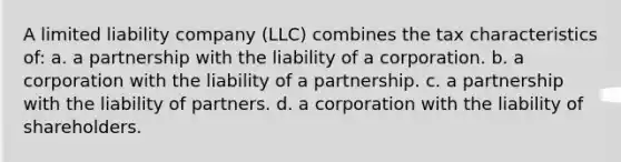 A limited liability company (LLC) combines the tax characteristics of: a. a partnership with the liability of a corporation. b. a corporation with the liability of a partnership. c. a partnership with the liability of partners. d. a corporation with the liability of shareholders.