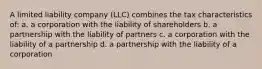 A limited liability company (LLC) combines the tax characteristics of: a. a corporation with the liability of shareholders b. a partnership with the liability of partners c. a corporation with the liability of a partnership d. a partnership with the liability of a corporation