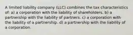 A limited liability company (LLC) combines the tax characteristics of: a) a corporation with the liability of shareholders. b) a partnership with the liability of partners. c) a corporation with the liability of a partnership. d) a partnership with the liability of a corporation.