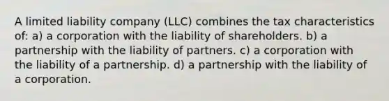 A limited liability company (LLC) combines the tax characteristics of: a) a corporation with the liability of shareholders. b) a partnership with the liability of partners. c) a corporation with the liability of a partnership. d) a partnership with the liability of a corporation.