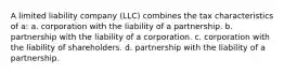 A limited liability company (LLC) combines the tax characteristics of a: a. corporation with the liability of a partnership. b. partnership with the liability of a corporation. c. corporation with the liability of shareholders. d. partnership with the liability of a partnership.