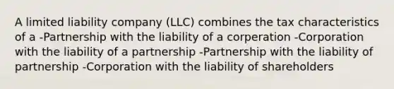 A limited liability company (LLC) combines the tax characteristics of a -Partnership with the liability of a corperation -Corporation with the liability of a partnership -Partnership with the liability of partnership -Corporation with the liability of shareholders