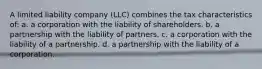 A limited liability company (LLC) combines the tax characteristics of: a. a corporation with the liability of shareholders. b. a partnership with the liability of partners. c. a corporation with the liability of a partnership. d. a partnership with the liability of a corporation.