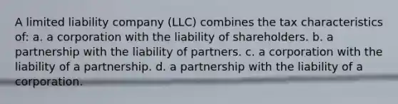 A limited liability company (LLC) combines the tax characteristics of: a. a corporation with the liability of shareholders. b. a partnership with the liability of partners. c. a corporation with the liability of a partnership. d. a partnership with the liability of a corporation.