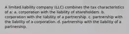 A limited liability company (LLC) combines the tax characteristics of a: a. corporation with the liability of shareholders. b. corporation with the liability of a partnership. c. partnership with the liability of a corporation. d. partnership with the liability of a partnership.