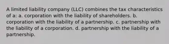 A limited liability company (LLC) combines the tax characteristics of a: a. corporation with the liability of shareholders. b. corporation with the liability of a partnership. c. partnership with the liability of a corporation. d. partnership with the liability of a partnership.