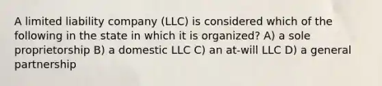 A limited liability company (LLC) is considered which of the following in the state in which it is organized? A) a sole proprietorship B) a domestic LLC C) an at-will LLC D) a general partnership