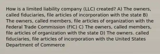 How is a limited liability company (LLC) created? A) The owners, called fiduciaries, file articles of incorporation with the state B) The owners, called members, file articles of organization with the Federal Trade Commission (FIC) C) The owners, called members, file articles of organization with the state D) The owners. called fiduciaries, file articles of incorporation with the United States Department of Commerce