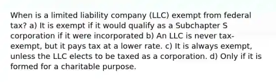 When is a limited liability company (LLC) exempt from federal tax? a) It is exempt if it would qualify as a Subchapter S corporation if it were incorporated b) An LLC is never tax-exempt, but it pays tax at a lower rate. c) It is always exempt, unless the LLC elects to be taxed as a corporation. d) Only if it is formed for a charitable purpose.