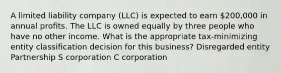 A limited liability company (LLC) is expected to earn 200,000 in annual profits. The LLC is owned equally by three people who have no other income. What is the appropriate tax-minimizing entity classification decision for this business? Disregarded entity Partnership S corporation C corporation