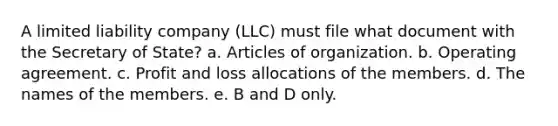 A limited liability company (LLC) must file what document with the Secretary of State? a. Articles of organization. b. Operating agreement. c. Profit and loss allocations of the members. d. The names of the members. e. B and D only.