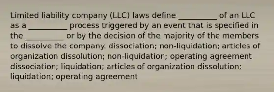 <a href='https://www.questionai.com/knowledge/kave9bsmoD-limited-liability' class='anchor-knowledge'>limited liability</a> company (LLC) laws define __________ of an LLC as a __________ process triggered by an event that is specified in the __________ or by the decision of the majority of the members to dissolve the company. dissociation; non-liquidation; articles of organization dissolution; non-liquidation; operating agreement dissociation; liquidation; articles of organization dissolution; liquidation; operating agreement