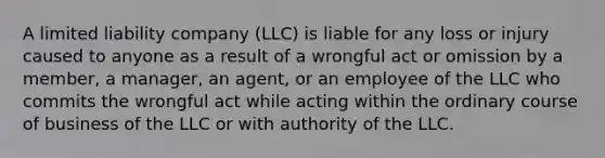 A limited liability company (LLC) is liable for any loss or injury caused to anyone as a result of a wrongful act or omission by a member, a manager, an agent, or an employee of the LLC who commits the wrongful act while acting within the ordinary course of business of the LLC or with authority of the LLC.