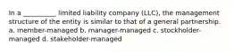 In a __________ limited liability company (LLC), the management structure of the entity is similar to that of a general partnership. a. member-managed b. manager-managed c. stockholder-managed d. stakeholder-managed