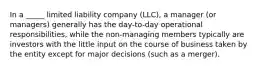 In a _____ limited liability company (LLC), a manager (or managers) generally has the day-to-day operational responsibilities, while the non-managing members typically are investors with the little input on the course of business taken by the entity except for major decisions (such as a merger).