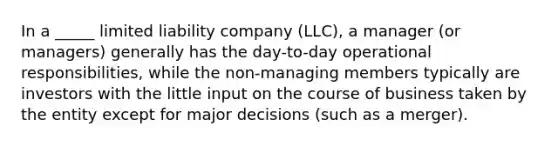 In a _____ limited liability company (LLC), a manager (or managers) generally has the day-to-day operational responsibilities, while the non-managing members typically are investors with the little input on the course of business taken by the entity except for major decisions (such as a merger).