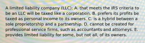 A limited liability company (LLC): A. that meets the IRS criteria to be an LLC will be taxed like a corporation. B. prefers its profits be taxed as personal income to its owners. C. is a hybrid between a sole proprietorship and a partnership. D. cannot be created for professional service firms, such as accountants and attorneys. E. provides limited liability for some, but not all, of its owners.