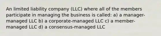 An limited liability company (LLC) where all of the members participate in managing the business is called: a) a manager-managed LLC b) a corporate-managed LLC c) a member-managed LLC d) a consensus-managed LLC