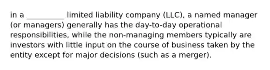 in a __________ limited liability company (LLC), a named manager (or managers) generally has the day-to-day operational responsibilities, while the non-managing members typically are investors with little input on the course of business taken by the entity except for major decisions (such as a merger).