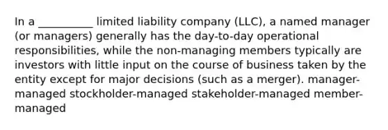 In a __________ limited liability company (LLC), a named manager (or managers) generally has the day-to-day operational responsibilities, while the non-managing members typically are investors with little input on the course of business taken by the entity except for major decisions (such as a merger). manager-managed stockholder-managed stakeholder-managed member-managed