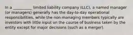 In a __________ limited liability company (LLC), a named manager (or managers) generally has the day-to-day operational responsibilities, while the non-managing members typically are investors with little input on the course of business taken by the entity except for major decisions (such as a merger).