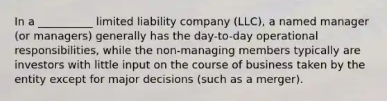 In a __________ limited liability company (LLC), a named manager (or managers) generally has the day-to-day operational responsibilities, while the non-managing members typically are investors with little input on the course of business taken by the entity except for major decisions (such as a merger).