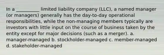 In a __________ limited liability company (LLC), a named manager (or managers) generally has the day-to-day operational responsibilities, while the non-managing members typically are investors with little input on the course of business taken by the entity except for major decisions (such as a merger). a. manager-managed b. stockholder-managed c. member-managed d. stakeholder-managed