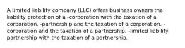 A limited liability company (LLC) offers business owners the liability protection of a -corporation with the taxation of a corporation. -partnership and the taxation of a corporation. -corporation and the taxation of a partnership. -limited liability partnership with the taxation of a partnership.