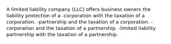 A limited liability company (LLC) offers business owners the liability protection of a -corporation with the taxation of a corporation. -partnership and the taxation of a corporation. -corporation and the taxation of a partnership. -limited liability partnership with the taxation of a partnership.