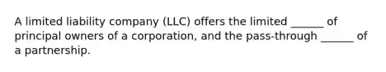 A limited liability company (LLC) offers the limited ______ of principal owners of a corporation, and the pass-through ______ of a partnership.