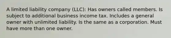 A limited liability company (LLC): Has owners called members. Is subject to additional business income tax. Includes a general owner with unlimited liability. Is the same as a corporation. Must have more than one owner.