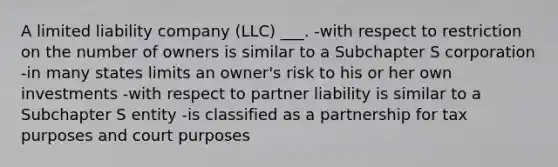 A limited liability company (LLC) ___. -with respect to restriction on the number of owners is similar to a Subchapter S corporation -in many states limits an owner's risk to his or her own investments -with respect to partner liability is similar to a Subchapter S entity -is classified as a partnership for tax purposes and court purposes