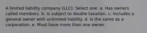 A limited liability company (LLC): Select one: a. Has owners called members. b. Is subject to double taxation. c. Includes a general owner with unlimited liability. d. Is the same as a corporation. e. Must have <a href='https://www.questionai.com/knowledge/keWHlEPx42-more-than' class='anchor-knowledge'>more than</a> one owner.