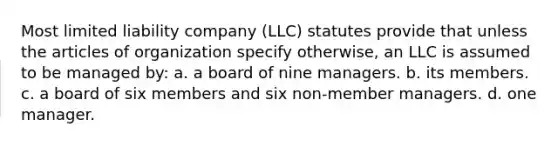 Most limited liability company (LLC) statutes provide that unless the articles of organization specify otherwise, an LLC is assumed to be managed by: a. a board of nine managers. b. its members. c. a board of six members and six non-member managers. d. one manager.