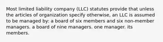 Most limited liability company (LLC) statutes provide that unless the articles of organization specify otherwise, an LLC is assumed to be managed by: a board of six members and six non-member managers. a board of nine managers. one manager. its members.